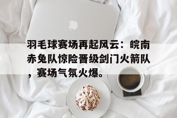 开云体育直播平台羽毛球赛场再起风云:皖南赤兔队惊险晋级剑门火箭队,赛场气氛火爆。的简单介绍